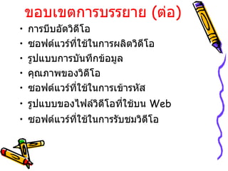 ขอบเขตการบรรยาย  ( ต่อ ) การบีบอัดวิดีโอ ซอฟต์แวร์ที่ใช้ในการผลิตวิดีโอ รูปแบบการบันทึกข้อมูล คุณภาพของวิดีโอ ซอฟต์แวร์ที่ใช้ในการเข้ารหัส รูปแบบของไฟล์วิดีโอที่ใช้บน  Web ซอฟต์แวร์ที่ใช้ในการรับชมวิดีโอ 