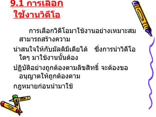 9.1  การ เลือกใช้ งานวิดีโอ การเลือกวิดีโอมาใช้งานอย่างเหมาะสม  สามารถสร้างความ น่าสนใจให้กับมัลติมีเดียได้  ซึ่งการนำวิดีโอใดๆ มาใช้งานนั้นต้อง ปฏิบัติอย่างถูกต้องตามลิขสิทธิ์ จะต้องขออนุญาตให้ถูกต้องตาม กฎหมายก่อนนำมาใช้ 