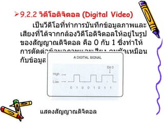 9.2.2  วิดีโอดิจิตอล  ( Digital Video )   เป็นวีดีโอที่ทำการบันทึกข้อมูลภาพและเสียงที่ได้จากกล้องวิดีโอดิจิตอลให้อยู่ในรูปของสัญญาณดิจิตอล คือ  0  กับ  1  ซึ่งทำให้การตัดต่อข้อมูลภาพและเสียง คมชัดเหมือนกับข้อมูลต้นฉบับ แสดงสัญญาณดิจิตอล 