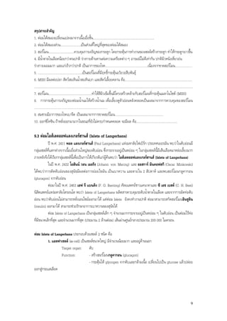 สรุปสาระสําคัญ
1. ตอมใตสมองเปลี่ยนแปลงมาจากเนื้อเยื่อชั้น........................................................................
2. ตอมใตสมองสวน........................เปนสวนที่ใหญที่สุดของตอมใตสมอง
3. ฮอรโมน..............................ควบคุมการเจริญของกระดูก โดยกระตุนการทํางานของเซลลสรางกระดูก ทําใหกระดูกยาวขึ้น
4. มีน้ําตาลในเลือดนอยกวาคนปกติ รางกายตานทานตอความเครียดตาง ๆ อารมณไมดีเทากัน ปกติผิวหนังเหี่ยวยน
รางกายผอมมาก และแกเร็วกวาปกติ เปนอาการของโรค..................................................เนื่องจากขาดฮอรโมน....................
5. ....................................................เปนฮอรโมนที่มีฤทธิ์กระตุนอวัยวะสืบพันธุ
6. MSH มีผลตอปลา สัตวสะเทินน้ําสะเทินบก และสัตวเลื้อยคลาน คือ...............................................................................
..........................................................................................................................................................................................
7. ฮอรโมน...................................................ทําใหสีผิวเขมขึ้นมีโครงสรางคลายกับฮอรโมนที่กระตุนเมลาโนไซต (MSH)
8. การกระตุนการเจริญของตอมน้ํานมใหสรางน้ํานม เพื่อเลี้ยงดูตัวออนหลังคลอดเปนผลมาจากการควบคุมของฮอรโมน
......................................................................................
9. สมชายมีอาการของโรคเบาจืด เปนผลมาจากการขาดฮอรโมน.........................................................
10. ออกซิโทซิน ถาหลั่งออกมามากในขณะที่ยังไมครบกําหนดคลอด จะมีผล คือ................................................

9.3 ตอมไอสเลตออฟแลงเกอรฮานส (Islets of Langerhans)
           ป พ.ศ. 2411 พอล แลงเกอรฮานส (Paul Langerhans) แหงมหาลัยไฟเบิรก ประเทศเยอรมัน พบวาในตับออนมี
กลุมเซลลที่แตกตางจากเนื้อเยื่อสวนใหญของตับออน ซึ่งกระจายอยูเปนหยอม ๆ ในกลุมเซลลนี้มีเสนเลือดมาหลอเลี้ยงมาก
ภายหลังจึงไดเรียกกลุมเซลลนี้เพื่อเปนการใหเกียรติแกผูคนพบวา ไอสเลตออฟแลงเกอรฮานส (Islets of Langerhans)
           ในป พ.ศ. 2432 โยฮันน วอน เมอริง (Johann von Mering) และ ออสการ มินคอฟสกิ (Oscar Minkovski)
ไดพบวาการตัดตับออนของสุนัขมีผลตอการยอยไขมัน เปนเบาหวาน และตายใน 2 สัปดาห และพบฮอรโมนกลูคากอน
(glucagon) จากตับออน
           ตอมาในป พ.ศ. 2463 เอฟ จี แบนติง (F. G. Banting) ศัลยแพทยชาวแคนาดาและ ซี เอช เบสต (C. H. Best)
นิสิตแพทยแหงมหาลัยโตรอนโต พบวา Islets of Langerhans ผลิตสารควบคุมระดับน้ําตาลในเลือด และจากการมัดทอตับ
ออน พบวาตับออนไมสามารถหลั่งเอนไซมออกมาได แตตอม Islets ยังคงทํางานปกติ ตอมาสามารถสกัดฮอรโมนอินซูลิน
(insulin) ออกมาได สามารถชวยรักษาอาการเบาหวานของสุนัขได
           ตอม Islets of Langerhans เปนกลุมเซลลเล็ก ๆ จํานวนมากกระจายอยูเปนหยอม ๆ ในตับออน เปนตอมไรทอ
ที่มีขนาดเล็กที่สุด และจํานวนมากที่สุด (ประมาณ 2 ลานตอม) เสนผานศูนยกลางประมาณ 200-300 ไมครอน

ตอม Islets of Langerhans ประกอบดวยเซลล 2 ชนิด คือ
          1. แอลฟาเซลล (-cell) เปนเซลลขนาดใหญ มีจํานวนนอยมาก และอยูดานนอก
                   Target organ: ตับ
                   Function:           - สรางฮอรโมนกลูคากอน (glucagon)
                                       - กระตุนให glycogen จากตับและกลามเนื้อ เปลี่ยนไปเปน glucose แลวปลอย
ออกสูกระแสเลือด




                                                                                                                                                                                       9
 