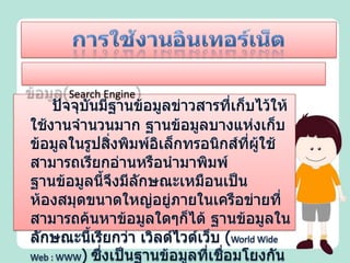 การใช้งานอินเทอร์เน็ต1) การสืบค้นข้อมูลและการใช้โปรแกรมเรียกค้นข้อมูล(Search Engine)	ปัจจุบันมีฐานข้อมูลข่าวสารที่เก็บไว้ให้ใช้งานจำนวนมาก ฐานข้อมูลบางแห่งเก็บข้อมูลในรูปสิ่งพิมพ์อิเล็กทรอนิกส์ที่ผู้ใช้สามารถเรียกอ่านหรือนำมาพิมพ์ ฐานข้อมูลนี้จึงมีลักษณะเหมือนเป็นห้องสมุดขนาดใหญ่อยู่ภายในเครือข่ายที่สามารถค้นหาข้อมูลใดๆก็ได้ ฐานข้อมูลในลักษณะนี้เรียกว่า เวิลด์ไวด์เว็บ (World Wide Web : WWW)ซึ่งเป็นฐานข้อมูลที่เชื่อมโยงกันทั่วโลก