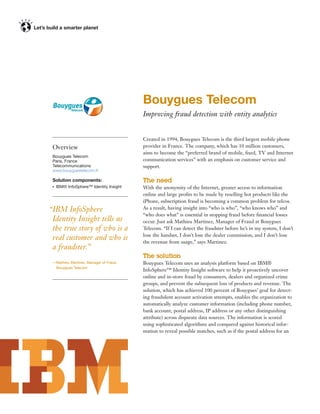 Bouygues Telecom
                                         Improving fraud detection with entity analytics


                                         Created in 1994, Bouygues Telecom is the third largest mobile phone
 Overview                                provider in France. The company, which has 10 million customers,
                                         aims to become the “preferred brand of mobile, ﬁxed, TV and Internet
 Bouygues Telecom
 Paris, France                           communication services” with an emphasis on customer service and
 Telecommunications                      support.
 www.bouyguestelecom.fr

 Solution components:                    The need
 ●   IBM® InfoSphere™ Identity Insight   With the anonymity of the Internet, greater access to information
                                         online and large proﬁts to be made by reselling hot products like the
                                         iPhone, subscription fraud is becoming a common problem for telcos.
“IBM InfoSphere                          As a result, having insight into “who is who”, “who knows who” and
                                         “who does what” is essential in stopping fraud before ﬁnancial losses
 Identity Insight tells us               occur. Just ask Mathieu Martinez, Manager of Fraud at Bouygues
 the true story of who is a              Telecom. “If I can detect the fraudster before he’s in my system, I don’t
                                         lose the handset, I don’t lose the dealer commission, and I don’t lose
 real customer and who is                the revenue from usage,” says Martinez.
 a fraudster.”
                                         The solution
 —Mathieu Martinez, Manager of Fraud,    Bouygues Telecom uses an analysis platform based on IBM®
  Bouygues Telecom
                                         InfoSphere™ Identity Insight software to help it proactively uncover
                                         online and in-store fraud by consumers, dealers and organized crime
                                         groups, and prevent the subsequent loss of products and revenue. The
                                         solution, which has achieved 100 percent of Bouygues’ goal for detect-
                                         ing fraudulent account activation attempts, enables the organization to
                                         automatically analyze customer information (including phone number,
                                         bank account, postal address, IP address or any other distinguishing
                                         attribute) across disparate data sources. The information is scored
                                         using sophisticated algorithms and compared against historical infor-
                                         mation to reveal possible matches, such as if the postal address for an
 