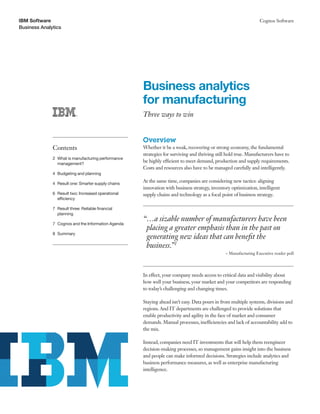 IBM Software                                                                                                    Cognos Software
Business Analytics




                                                    Business analytics
                                                    for manufacturing
                                                    Three ways to win


                                                    Overview
              Contents                              Whether it be a weak, recovering or strong economy, the fundamental
                                                    strategies for surviving and thriving still hold true. Manufacturers have to
              2 What is manufacturing performance
                management?
                                                    be highly efficient to meet demand, production and supply requirements.
                                                    Costs and resources also have to be managed carefully and intelligently.
              4 Budgeting and planning

              4 Result one: Smarter supply chains
                                                    At the same time, companies are considering new tactics: aligning
                                                    innovation with business strategy, inventory optimization, intelligent
              6 Result two: Increased operational   supply chains and technology as a focal point of business strategy.
                efficiency

              7 Result three: Reliable financial
                planning
                                                    “…a sizable number of manufacturers have been
              7 Cognos and the Information Agenda
                                                     placing a greater emphasis than in the past on
              8 Summary
                                                     generating new ideas that can benefit the
                                                     business.”1
                                                                                              ~ Manufacturing Executive reader poll




                                                    In effect, your company needs access to critical data and visibility about
                                                    how well your business, your market and your competitors are responding
                                                    to today’s challenging and changing times.

                                                    Staying ahead isn’t easy. Data pours in from multiple systems, divisions and
                                                    regions. And IT departments are challenged to provide solutions that
                                                    enable productivity and agility in the face of market and consumer
                                                    demands. Manual processes, inefficiencies and lack of accountability add to
                                                    the mix.

                                                    Instead, companies need IT investments that will help them reengineer
                                                    decision-making processes, so management gains insight into the business
                                                    and people can make informed decisions. Strategies include analytics and
                                                    business performance measures, as well as enterprise manufacturing
                                                    intelligence.
 