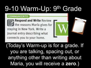 9-10 Warm-Up: 9th Grade
(Today’s Warm-up is for a grade. If
you are talking, spacing out, or
anything other than writing about
Maria, you will receive a zero.)
 