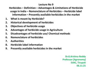 Lecture No 9
Herbicides – Definition – Advantages & Limitations of Herbicide
usage in India – Nomenclature of Herbicides – Herbicide label
information – Presently available herbicides in the market
1. What is meant by Herbicide?
2. Historical development of herbicides
3. Objectives of herbicide usage
4. Advantages of herbicide usage in Agriculture
5. Disadvantages of herbicide use/ Chemical methods
6. Nomenclature of herbicides
7. Authorities
8. Herbicide label information
9. Presently available herbicides in the market
Dr.G.Krishna Reddy
Professor [Agronomy]
SVAC, Tirupati
06.11.21
 