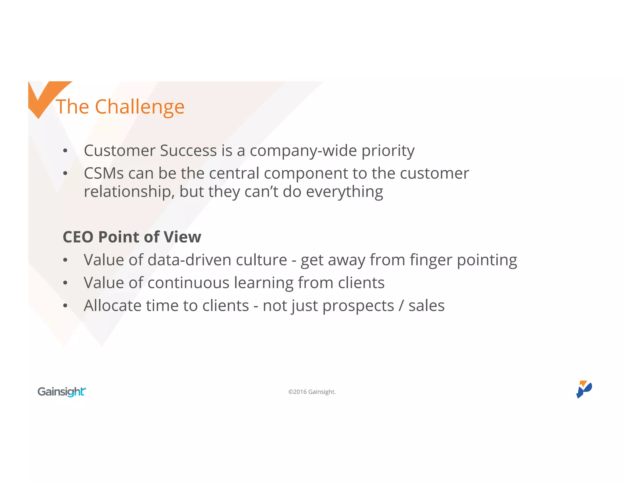 ©2016 Gainsight.
The Challenge
• Customer Success is a company-wide priority
• CSMs can be the central component to the customer relationship,
but they can’t do everything
CEO Point of View
• Value of data-driven culture - get away from finger pointing
• Value of continuous learning from clients
• Allocate time to clients - not just prospects / sales
 