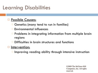 Learning Disabilities Possible Causes: Genetics (many tend to run in families) Environmental influences Problems in integrating information from multiple brain regions Difficulties in brain structures and functions Intervention: Improving reading ability through intensive instruction ©2009 The McGraw-Hill Companies, Inc. All rights reserved.  