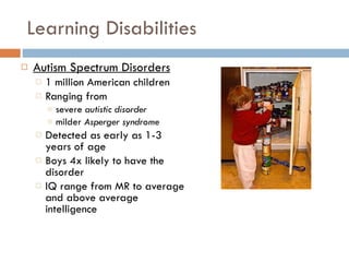 Learning Disabilities Autism Spectrum Disorders 1 million American children Ranging from  severe  autistic disorder  milder  Asperger syndrome Detected as early as 1-3 years of age Boys 4x likely to have the disorder IQ range from MR to average and above average intelligence 