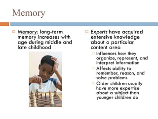 Memory Memory:  long-term memory increases with age during middle and late childhood Experts  have acquired extensive knowledge about a particular content area Influences how they organize, represent, and interpret information Affects ability to remember, reason, and solve problems Older children usually have more expertise about a subject than younger children do  