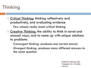 Thinking Critical Thinking:  thinking reflectively and productively, and evaluating evidence Few schools really teach critical thinking Creative Thinking:  the ability to think in novel and unusual ways, and to come up with unique solutions to problems Convergent thinking:  produces one correct answer Divergent thinking:  produces many different answers to the same question ©2009 The McGraw-Hill Companies, Inc. All rights reserved.  