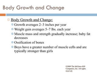 Body Growth and Change Body Growth and Change: Growth averages 2–3 inches per year Weight gain averages 5–7 lbs. each year Muscle mass and strength gradually increase; baby fat decreases Ossification of bones  Boys have a greater number of muscle cells and are typically stronger than girls ©2009 The McGraw-Hill Companies, Inc. All rights reserved.  