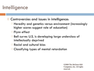 Intelligence Controversies and issues in intelligence:  Heredity and genetics versus environment (increasingly higher scores suggest role of education) Flynn effect Bell curve: U.S. is developing large underclass of intellectually deprived Racial and cultural bias Classifying types of mental retardation  ©2009 The McGraw-Hill Companies, Inc. All rights reserved.  