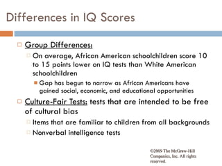 Differences in IQ Scores Group Differences: On average, African American schoolchildren score 10 to 15 points lower on IQ tests than White American schoolchildren Gap has begun to narrow as African Americans have gained social, economic, and educational opportunities Culture-Fair Tests:  tests that are intended to be free of cultural bias Items that are familiar to children from all backgrounds Nonverbal intelligence tests ©2009 The McGraw-Hill Companies, Inc. All rights reserved.  