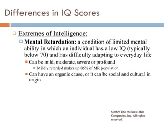 Differences in IQ Scores Extremes of Intelligence: Mental Retardation:  a condition of limited mental ability in which an individual has a low IQ (typically below 70) and has difficulty adapting to everyday life Can be mild, moderate, severe or profound Mildly retarded makes up 85% of MR population Can have an organic cause, or it can be social and cultural in origin ©2009 The McGraw-Hill Companies, Inc. All rights reserved.  