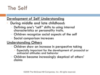 The Self Development of Self Understanding During middle and late childhood: Defining one’s “self” shifts to using internal characteristics or personality traits. Children recognize social aspects of the self Social comparison increases Understanding Others Children show an increase in perspective taking Especially important for the development of prosocial or antisocial attitudes and behavior Children become increasingly skeptical of others’ claims ©2009 The McGraw-Hill Companies, Inc. All rights reserved.  