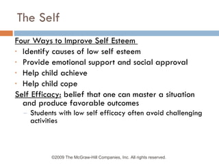 The Self Four Ways to Improve Self Esteem  Identify causes of low self esteem Provide emotional support and social approval Help child achieve Help child cope Self Efficacy:  belief that one can master a situation and produce favorable outcomes Students with low self efficacy often avoid challenging activities ©2009 The McGraw-Hill Companies, Inc. All rights reserved.  