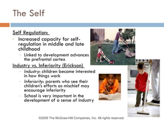 The Self Self Regulation:  Increased capacity for self-regulation in middle and late childhood Linked to development advances in the prefrontal cortex Industry vs. Inferiority (Erickson)  Industry : children become interested in how things work Inferiority : parents who see their children’s efforts as mischief may encourage inferiority School is very important in the development of a sense of industry ©2009 The McGraw-Hill Companies, Inc. All rights reserved.  