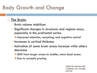 Body Growth and Change The Brain: Brain volume stabilizes Significant changes in structures and regions occur, especially in the prefrontal cortex Improved attention, reasoning, and cognitive control Increases in cortical thickness Activation of some brain areas increase while others decrease Shift from larger areas to smaller, more focal areas Due to synaptic pruning ©2009 The McGraw-Hill Companies, Inc. All rights reserved.  