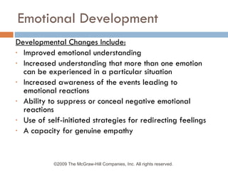 Emotional Development Developmental Changes Include: Improved emotional understanding Increased understanding that more than one emotion can be experienced in a particular situation Increased awareness of the events leading to emotional reactions Ability to suppress or conceal negative emotional reactions Use of self-initiated strategies for redirecting feelings A capacity for genuine empathy ©2009 The McGraw-Hill Companies, Inc. All rights reserved.  
