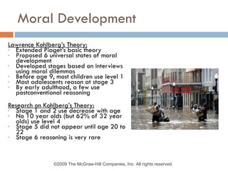 Moral Development Lawrence Kohlberg’s Theory: Extended Piaget’s basic theory Proposed 6 universal states of moral development Developed stages based on interviews using moral dilemmas Before age 9, most children use level 1 Most adolescents reason at stage 3 By early adulthood, a few use postconventional reasoning Research on Kohlberg’s Theory: Stage 1 and 2 use decrease with age No 10 year olds (but 62% of 32 year olds) use level 4 Stage 5 did not appear until age 20 to 22 Stage 6 reasoning is very rare ©2009 The McGraw-Hill Companies, Inc. All rights reserved.  