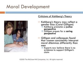 Moral Development Criticisms of Kohlberg’s Theory Kohlberg’s theory may reflect a gender bias (Carol Gilligan) Kohlberg promotes a  justice perspective Gilligan argues for a  caring perspective Gilligan and colleagues found that women consistently interpret moral dilemmas differently than men Experts now believe there is no evidence to support Gilligan’s claim ©2009 The McGraw-Hill Companies, Inc. All rights reserved.  