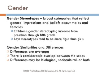 Gender Gender Stereotypes  – broad categories that reflect general impressions and beliefs about males and females Children’s gender stereotyping increase from preschool through fifth grade Boys stereotypes tend to be more rigid than girls Gender Similarities and Differences Differences are averages There is considerable overlap between the sexes Differences may be biological, sociocultural, or both ©2009 The McGraw-Hill Companies, Inc. All rights reserved.  