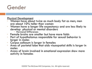 Gender Physical Development Women have about twice as much body fat as men; men are about 10% taller than women Women have a longer life expectancy and are less likely to develop  physical or mental disorders Hormonal Differences Female brains are smaller but have more folds Part of hypothalamus responsible for sexual behavior is larger in males Corpus callosum is larger in females Area of parietal lobe that aids visuospatial skills is larger in males Areas of brain involved in emotional expression show more activity in females ©2009 The McGraw-Hill Companies, Inc. All rights reserved.  