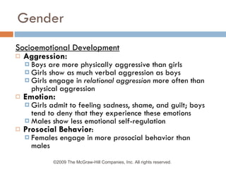 Gender Socioemotional Development Aggression: Boys are more physically aggressive than girls Girls show as much verbal aggression as boys Girls engage in  relational aggression  more often than physical aggression Emotion: Girls admit to feeling sadness, shame, and guilt; boys tend to deny that they experience these emotions Males show less emotional self-regulation Prosocial Behavior : Females engage in more prosocial behavior than males ©2009 The McGraw-Hill Companies, Inc. All rights reserved.  