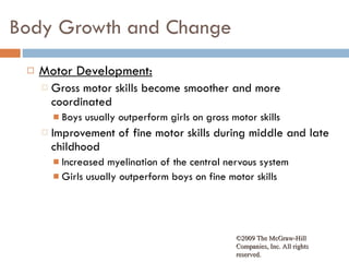 Body Growth and Change Motor Development: Gross motor skills become smoother and more coordinated Boys usually outperform girls on gross motor skills Improvement of fine motor skills during middle and late childhood Increased myelination of the central nervous system Girls usually outperform boys on fine motor skills ©2009 The McGraw-Hill Companies, Inc. All rights reserved.  