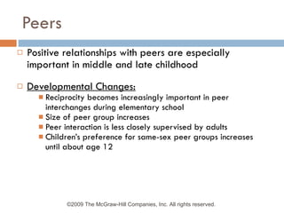 Peers Positive relationships with peers are especially important in middle and late childhood Developmental Changes: Reciprocity becomes increasingly important in peer interchanges during elementary school Size of peer group increases Peer interaction is less closely supervised by adults Children’s preference for same-sex peer groups increases until about age 12 ©2009 The McGraw-Hill Companies, Inc. All rights reserved.  