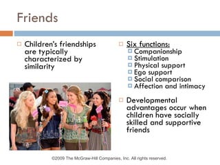Friends Children’s friendships are typically characterized by similarity Six functions: Companionship Stimulation Physical support Ego support Social comparison Affection and intimacy Developmental advantages occur when children have socially skilled and supportive friends ©2009 The McGraw-Hill Companies, Inc. All rights reserved.  