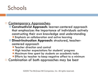 Schools Contemporary Approaches: Constructivist Approach : learner-centered approach that emphasizes the importance of individuals actively constructing their own knowledge and understanding Emphasis on collaboration and active learning Direct-Instruction Approach:  structured, teacher-centered approach Teacher direction and control High teacher expectations for students’ progress Maximum time spent by students on academic tasks Efforts by teacher to keep negative affect to a minimum Combination of both approaches may be best ©2009 The McGraw-Hill Companies, Inc. All rights reserved.  