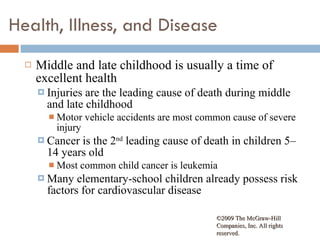 Health, Illness, and Disease Middle and late childhood is usually a time of excellent health  Injuries are the leading cause of death during middle and late childhood Motor vehicle accidents are most common cause of severe injury Cancer is the 2 nd  leading cause of death in children 5–14 years old  Most common child cancer is leukemia Many elementary-school children already possess risk factors for cardiovascular disease  ©2009 The McGraw-Hill Companies, Inc. All rights reserved.  
