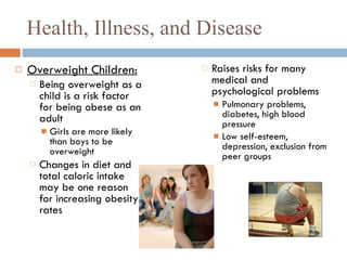Health, Illness, and Disease Overweight Children: Being overweight as a child is a risk factor for being obese as an adult Girls are more likely than boys to be overweight Changes in diet and total caloric intake may be one reason for increasing obesity rates Raises risks for many medical and psychological problems Pulmonary problems, diabetes, high blood pressure Low self-esteem, depression, exclusion from peer groups 