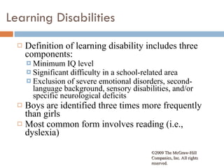 Learning Disabilities Definition of learning disability includes three components: Minimum IQ level Significant difficulty in a school-related area Exclusion of severe emotional disorders, second-language background, sensory disabilities, and/or specific neurological deficits Boys are identified three times more frequently  than girls Most common form involves reading (i.e., dyslexia) ©2009 The McGraw-Hill Companies, Inc. All rights reserved.  