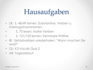 Hausaufgaben
• LB: S. 48/49 lernen: Substantive, Verben u.
Interrogativpronomen
• S. 70 lesen: starke Verben
• S. 121/122 lernen: trennbare Präfixe
• IB: Zeitadverbien wiederholen: “Wann machen Sie
was?”
• OL: K3 Vocab Quiz 2
• AB: Tagesablauf
Sept 10 Session 9
 