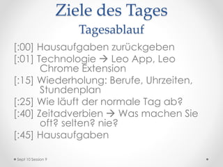 Ziele des Tages
Tagesablauf
[:00] Hausaufgaben zurückgeben
[:01] Technologie  Leo App, Leo
Chrome Extension
[:15] Wiederholung: Berufe, Uhrzeiten,
Stundenplan
[:25] Wie läuft der normale Tag ab?
[:40] Zeitadverbien  Was machen Sie
oft? selten? nie?
[:45] Hausaufgaben
Sept 10 Session 9
 