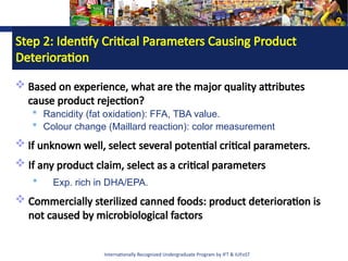 Internationally Recognized Undergraduate Program by IFT & IUFoST
Step 2: Identify Critical Parameters Causing Product
Deterioration
 Based on experience, what are the major quality attributes
cause product rejection?
 Rancidity (fat oxidation): FFA, TBA value.
 Colour change (Maillard reaction): color measurement
 If unknown well, select several potential critical parameters.
 If any product claim, select as a critical parameters
 Exp. rich in DHA/EPA.
 Commercially sterilized canned foods: product deterioration is
not caused by microbiological factors
 