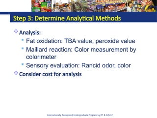 Internationally Recognized Undergraduate Program by IFT & IUFoST
Step 3: Determine Analytical Methods
Analysis:
 Fat oxidation: TBA value, peroxide value
 Maillard reaction: Color measurement by
colorimeter
 Sensory evaluation: Rancid odor, color
Consider cost for analysis
 