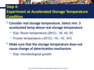 Internationally Recognized Undergraduate Program by IFT & IUFoST
Step 4:
Experiment at Accelerated Storage Temperature
Condition
Consider real storage temperature. Select min. 3
accelarated temp above real storage temperature
 Exp: Room temperature (28o
C) : 35, 45, 55
 Frozen temperature (-25o
C): -15, -10, -5o
C
Make sure that the storage temperature does not
cause change of deterioration mechanism
 Exp: microbiological growth
 