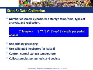 Internationally Recognized Undergraduate Program by IFT & IUFoST
Step 5: Data Collection
 Number of samples: considered storage temp/time, types of
analysis, and replication.
Sample = T* t* rep*sample per period
of anal
 Use primary packaging
 Use calibrated incubators (at least 3)
 Control: normal storage temperature
 Collect samples per periodic and analyze
 