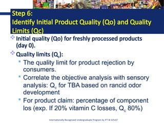 Internationally Recognized Undergraduate Program by IFT & IUFoST
Step 6:
Identify Initial Product Quality (Qo) and Quality
Limits (Qc)
Initial quality (Qo) for freshly processed products
(day 0).
Quality limits (Qc):
 The quality limit for product rejection by
consumers.
 Correlate the objective analysis with sensory
analysis: Qc for TBA based on rancid odor
development
 For product claim: percentage of component
los (exp. If 20% vitamin C losses, Qc 80%)
 
