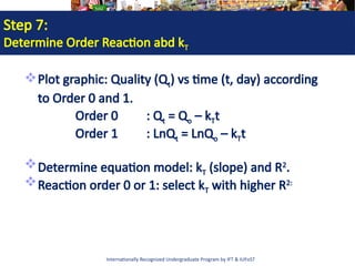 Internationally Recognized Undergraduate Program by IFT & IUFoST
Step 7:
Determine Order Reaction abd kT
Plot graphic: Quality (Qt) vs time (t, day) according
to Order 0 and 1.
Order 0 : Qt = Qo – kTt
Order 1 : LnQt = LnQo – kTt
Determine equation model: kT (slope) and R2
.
Reaction order 0 or 1: select kT with higher R2:
 