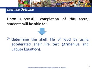 Internationally Recognized Undergraduate Program by IFT & IUFoST
2
Learning Outcome
Upon successful completion of this topic,
students will be able to:
 determine the shelf life of food by using
accelerated shelf life test (Arrhenius and
Labuza Equation).
 