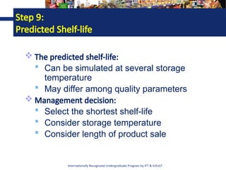 Internationally Recognized Undergraduate Program by IFT & IUFoST
Step 9:
Predicted Shelf-life
 The predicted shelf-life:
 Can be simulated at several storage
temperature
 May differ among quality parameters
 Management decision:
 Select the shortest shelf-life
 Consider storage temperature
 Consider length of product sale
 