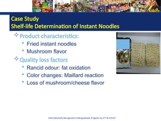 Internationally Recognized Undergraduate Program by IFT & IUFoST
Case Study
Shelf-life Determination of Instant Noodles
Product characteristics:
 Fried instant noodles
 Mushroom flavor
Quality loss factors
 Rancid odour: fat oxidation
 Color changes: Maillard reaction
 Loss of mushroom/cheese flavor
 