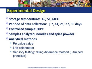 Internationally Recognized Undergraduate Program by IFT & IUFoST
Experimental Design
Storage temperature: 45, 51, 60o
C
Periode of data collection: 0, 7, 14, 21, 27, 35 days
Controlled sample: 30o
C
Samples analyzed: noodles and spice powder
Analytical methods
 Peroxide value
 Lab colorimeter
 Sensory testing: rating difference method (8 trained
panelists)
 
