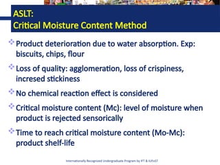 Internationally Recognized Undergraduate Program by IFT & IUFoST
ASLT:
Critical Moisture Content Method
Product deterioration due to water absorption. Exp:
biscuits, chips, flour
Loss of quality: agglomeration, loss of crispiness,
incresed stickiness
No chemical reaction effect is considered
Critical moisture content (Mc): level of moisture when
product is rejected sensorically
Time to reach critical moisture content (Mo-Mc):
product shelf-life
 