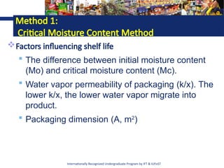 Internationally Recognized Undergraduate Program by IFT & IUFoST
Method 1:
Critical Moisture Content Method
Factors influencing shelf life
 The difference between initial moisture content
(Mo) and critical moisture content (Mc).
 Water vapor permeability of packaging (k/x). The
lower k/x, the lower water vapor migrate into
product.
 Packaging dimension (A, m2
)
 