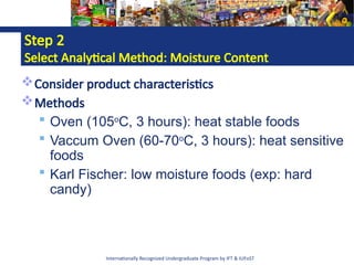 Internationally Recognized Undergraduate Program by IFT & IUFoST
Step 2
Select Analytical Method: Moisture Content
Consider product characteristics
Methods
 Oven (105o
C, 3 hours): heat stable foods
 Vaccum Oven (60-70o
C, 3 hours): heat sensitive
foods
 Karl Fischer: low moisture foods (exp: hard
candy)
 